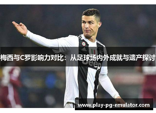 梅西与C罗影响力对比：从足球场内外成就与遗产探讨