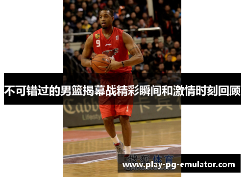 不可错过的男篮揭幕战精彩瞬间和激情时刻回顾
