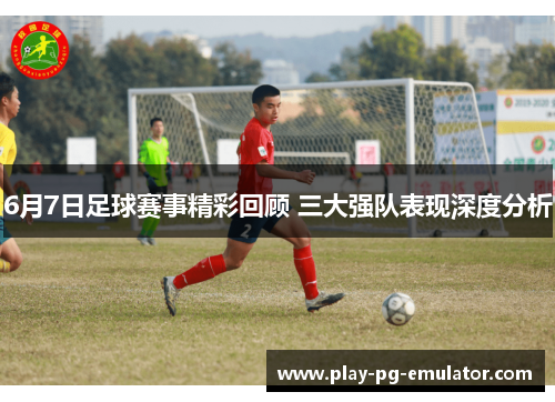 6月7日足球赛事精彩回顾 三大强队表现深度分析