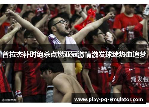 普拉杰补时绝杀点燃亚冠激情激发球迷热血追梦