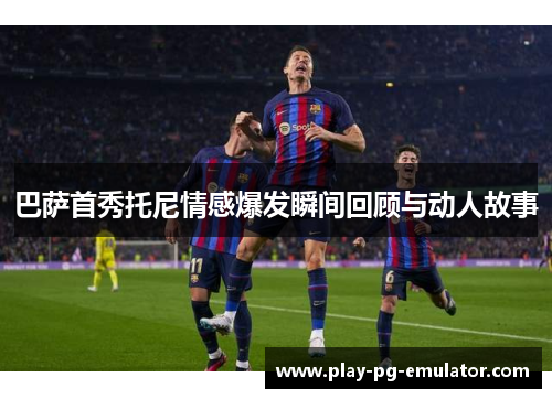 巴萨首秀托尼情感爆发瞬间回顾与动人故事