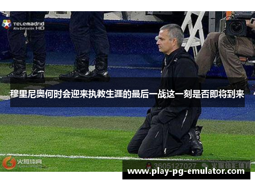 穆里尼奥何时会迎来执教生涯的最后一战这一刻是否即将到来