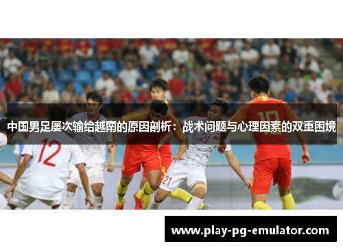 中国男足屡次输给越南的原因剖析：战术问题与心理因素的双重困境