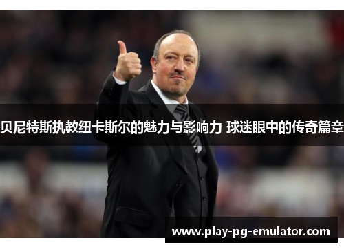 贝尼特斯执教纽卡斯尔的魅力与影响力 球迷眼中的传奇篇章