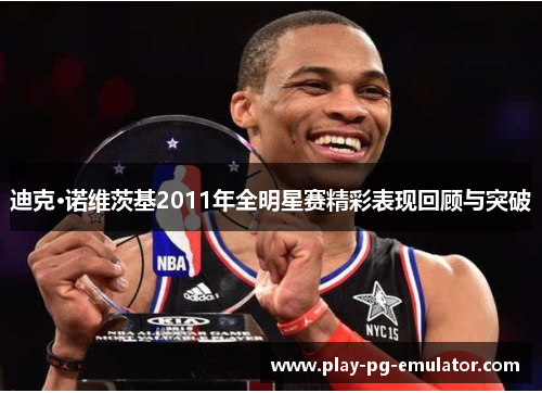 迪克·诺维茨基2011年全明星赛精彩表现回顾与突破