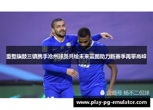 重整旗鼓三镇携手沧州球员共绘未来蓝图助力新赛季再攀高峰