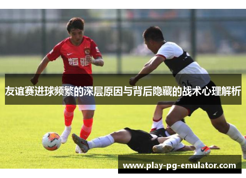 友谊赛进球频繁的深层原因与背后隐藏的战术心理解析