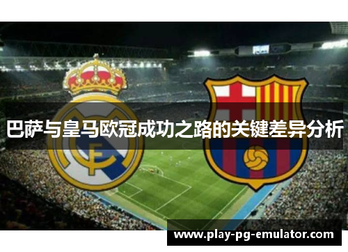 巴萨与皇马欧冠成功之路的关键差异分析 巴萨与皇马欧冠成功之路的关键差异分析