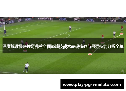 深度解读曼联传奇弗兰全面巅峰技战术表现核心与最强技能分析全貌 深度解读曼联传奇弗兰全面巅峰技战术表现核心与最强技能分析全貌