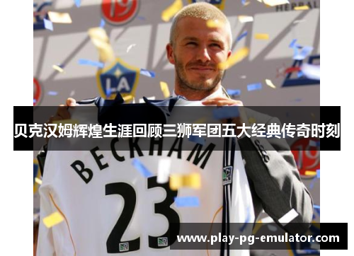 贝克汉姆辉煌生涯回顾三狮军团五大经典传奇时刻