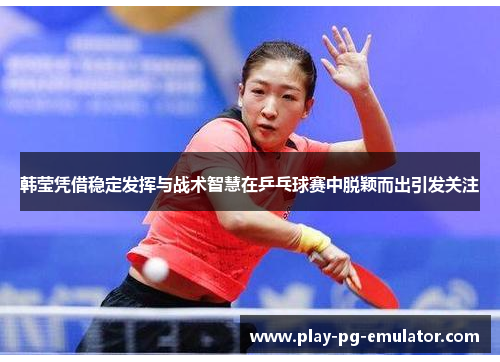 韩莹凭借稳定发挥与战术智慧在乒乓球赛中脱颖而出引发关注