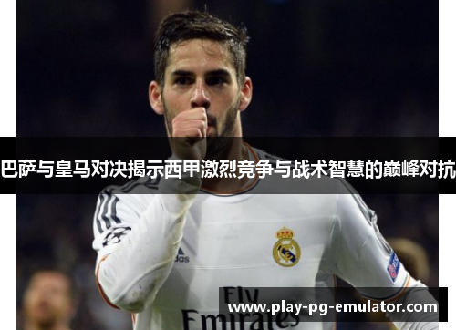 巴萨与皇马对决揭示西甲激烈竞争与战术智慧的巅峰对抗