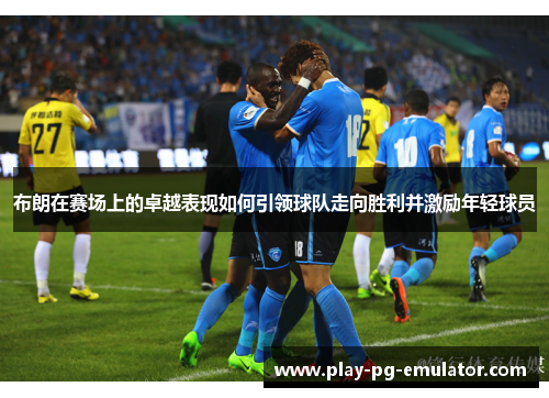 布朗在赛场上的卓越表现如何引领球队走向胜利并激励年轻球员