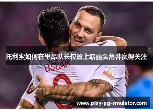 托利索如何在里昂队长位置上崭露头角并赢得关注