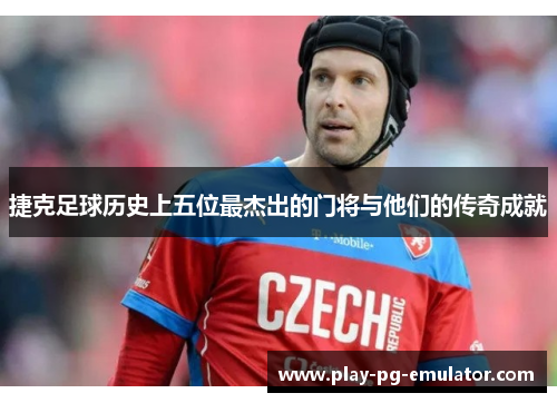 捷克足球历史上五位最杰出的门将与他们的传奇成就