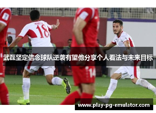 武磊坚定信念球队逆袭有望他分享个人看法与未来目标