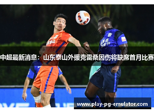 中超最新消息:山东泰山外援克雷桑因伤将缺席首月比赛 中超最新消息:山东泰山外援克雷桑因伤将缺席首月比赛