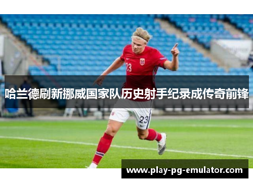 哈兰德刷新挪威国家队历史射手纪录成传奇前锋