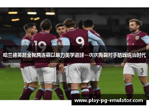 哈兰德英超金靴两连霸以暴力美学进球一次次撕裂对手防线统治时代 哈兰德英超金靴两连霸以暴力美学进球一次次撕裂对手防线统治时代