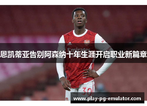 恩凯蒂亚告别阿森纳十年生涯开启职业新篇章