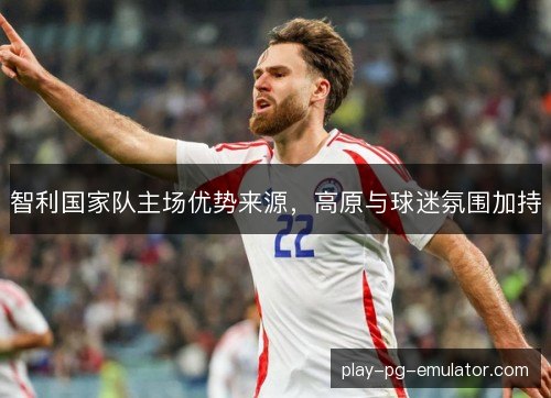 智利国家队主场优势来源,高原与球迷氛围加持 智利国家队主场优势来源,高原与球迷氛围加持